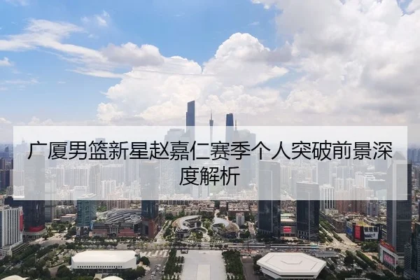广厦男篮新星赵嘉仁赛季个人突破前景深度解析